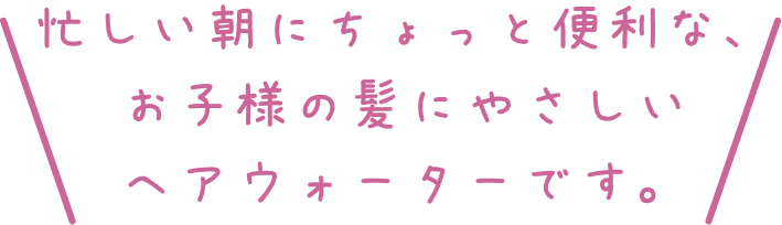 忙しい朝にちょっと便利な、お子様の髪にやさしいヘアウォーターです。